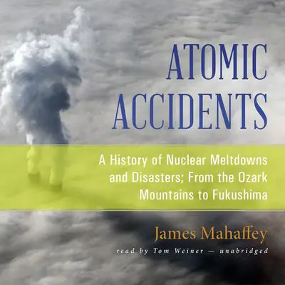 Atomic Accidents: A History of Nuclear Meltdowns and Disasters; From the Ozark Mountains to Fukushima Audibook, by James Mahaffey