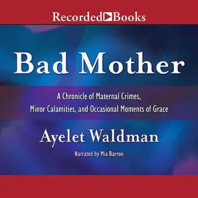 Bad Mother: A Chronicle of Maternal Crimes, Minor Calamities, and Occasional Moments of Grace Audibook, by Ayelet Waldman