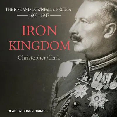 Iron Kingdom: The Rise and Downfall of Prussia, 1600-1947 Audibook, by Christopher Clark