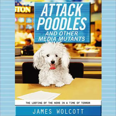 Attack Poodles and Other Media Mutants: The Looting of the News in a Time of Terror Audibook, by James Wolcott