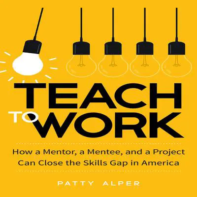 Teach to Work: How a Mentor, a Mentee, and a Project Can Close the Skills Gap in America Audibook, by Patty Alper