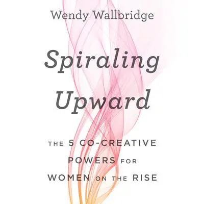 Spiraling Upward: The 5 Co-Creative Powers for Women on the Rise Audibook, by Wendy Wallbridge