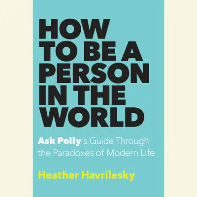 How to Be a Person in the World: Ask Polly's Guide Through the Paradoxes of Modern Life Audibook, by Heather Havrilesky