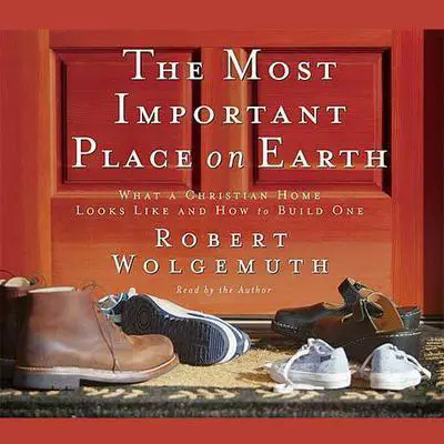 The Most Important Place on Earth: What a Christian Home Looks like and How to Build One Audibook, by Robert Wolgemuth