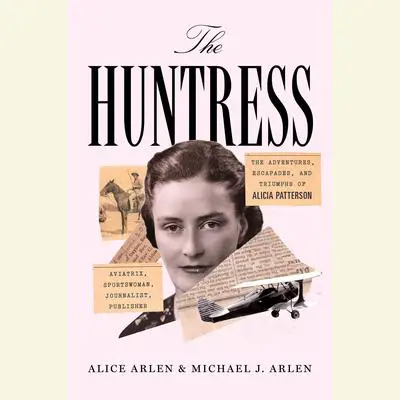 The Huntress: The Adventures, Escapades, and Triumphs of Alicia Patterson: Aviatrix, Sportswoman, Journalist, Publisher Audibook, by Alice Arlen