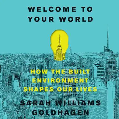 Welcome to Your World: How the Built Environment Shapes Our Lives Audibook, by Sarah Williams Goldhagen