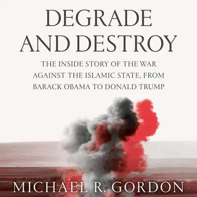 Degrade and Destroy: The Inside Story of the War Against the Islamic State, from Barack Obama to Donald Trump Audibook, by Michael R. Gordon