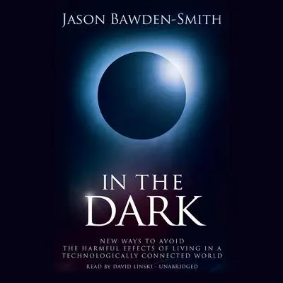 In the Dark: New Ways to Avoid the Harmful Effects of Living in a Technologically Connected World Audibook, by Jason Bawden-Smith