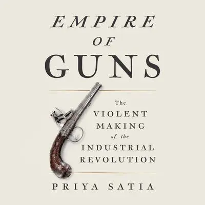 Empire of Guns: The Violent Making of the Industrial Revolution Audibook, by Priya Satia
