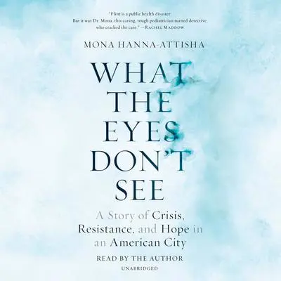 What the Eyes Don't See: A Story of Crisis, Resistance, and Hope in an American City Audibook, by Mona Hanna-Attisha