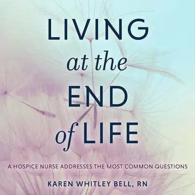 Living at the End of Life: A Hospice Nurse Addresses the Most Common Questions Audibook, by Karen Whitley Bell