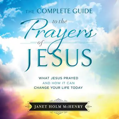 The Complete Guide to the Prayers of Jesus: What Jesus Prayed and How it Can Change Your LIfe Today Audibook, by Janet Holm McHenry