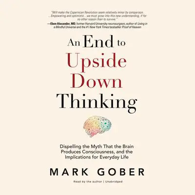 An End to Upside Down Thinking: Dispelling the Myth That the Brain Produces Consciousness, and the Implications for Everyday Life Audibook, by Mark Gober
