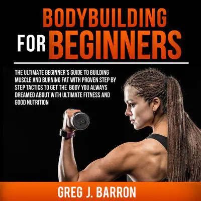 Bodybuilding for Beginners: The Ultimate Beginner’s Guide to Building Muscle and Burning Fat with Proven Step by Step Tactics to Get the Body You Always Dreamed About with Ultimate Fitness and Good Nutrition Audibook, by Greg J. Barron