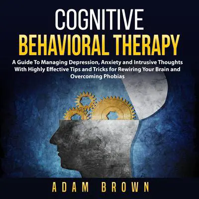 Cognitive Behavioral Therapy: A Guide To Managing Depression, Anxiety and Intrusive Thoughts With Highly Effective Tips and Tricks for Rewiring Your Brain and Overcoming Phobias: A Guide To Managing Depression, Anxiety and Intrusive Thoughts With Highly Effective Tips and Tricks for Rewiring Your Brain and Overcoming Phobias Audibook, by Adam Brown
