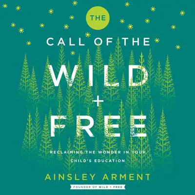 The Call of the Wild and Free: Reclaiming the Wonder in Your Child’s Education, A New Way to Homeschool Audibook, by Ainsley Arment