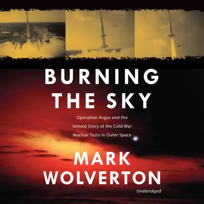 Burning the Sky: Operation Argus and the Untold Story of the Cold War Nuclear Tests in Outer Space Audibook, by Mark Wolverton