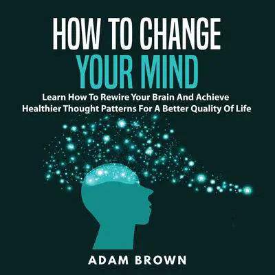 How to Change Your Mind: Learn How To Rewire Your Brain And Achieve Healthier Thought Patterns For A Better Quality Of Life Audibook, by Adam Brown