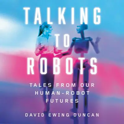 Talking to Robots: Tales from Our Human-Robot Futures Audibook, by David Ewing Duncan