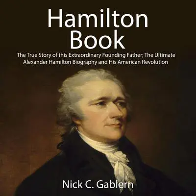 Hamilton Book: The True Story of this Extraordinary Founding Father; The Ultimate Alexander Hamilton Biography and His American Revolution Audibook, by Nick C. Gablern
