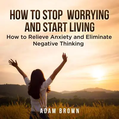 How To Stop Worrying and Start Living: How to Relieve Anxiety and Eliminate Negative Thinking Audibook, by Adam Brown