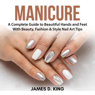 Manicure: A Complete Guide to Beautiful Hands and Feet With Beauty, Fashion & Style Nail Art Tips Audibook, by James D. King