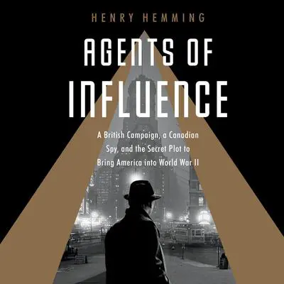 Agents of Influence: A British Campaign, a Canadian Spy, and the Secret Plot to Bring America into World War II Audibook, by Henry Hemming