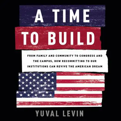 A Time to Build: From Family and Community to Congress and the Campus, How Recommitting to Our Institutions Can Revive the American Dream Audibook, by Yuval Levin