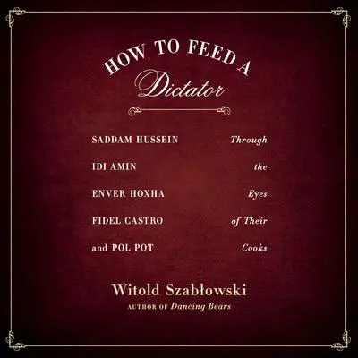 How to Feed a Dictator: Saddam Hussein, Idi Amin, Enver Hoxha, Fidel Castro, and Pol Pot Through the Eyes of Their Cooks Audibook, by Witold Szabłowski