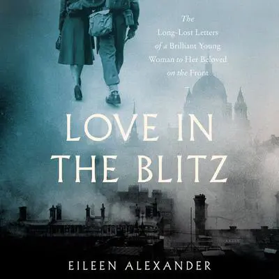 Love in the Blitz: The Long-Lost Letters of a Brilliant Young Woman to Her Beloved on the Front Audibook, by Eileen Alexander