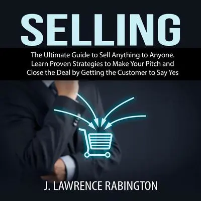 Selling: The Ultimate Guide to Sell Anything to Anyone. Learn Proven Strategies to Make Your Pitch and Close the Deal by Getting the Customer to Say Yes Audibook, by J. Lawrence Rabington