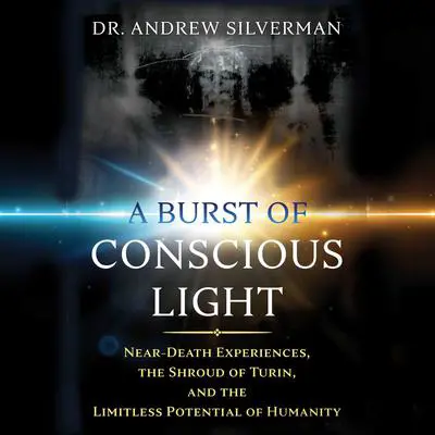 A Burst of Conscious Light: Near-Death Experiences, the Shroud of Turin, and the Limitless Potential of Humanity Audibook, by Andrew Silverman