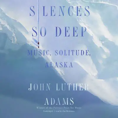 Silences So Deep: Music, Solitude, Alaska Audibook, by John Luther Adams