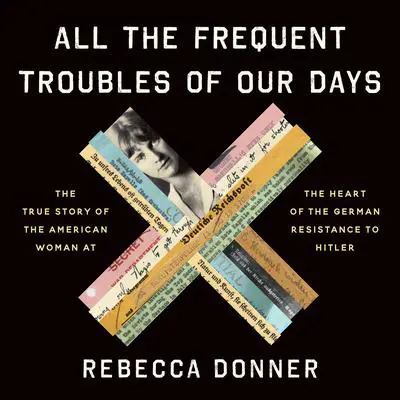 All the Frequent Troubles of Our Days: The True Story of the American Woman at the Heart of the German Resistance to Hitler Audibook, by Rebecca Donner