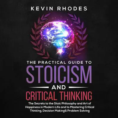 The Practical Guide to Stoicism and Critical Thinking: The Secrets to the Stoic Philosophy and Art of Happiness in Modern Life and to Mastering Critical Thinking, Decision Making and Problem Solving Audibook, by Kevin Rhodes