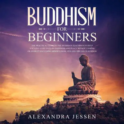 Buddhism for Beginners: The Practical Guide to the Buddha’s Teachings to Help You Live a Life Full of Happiness and Peace without Stress or Anxiety, Including Mindfulness, Zen, and Tibetan Teachings Audibook, by Alexandra Jessen