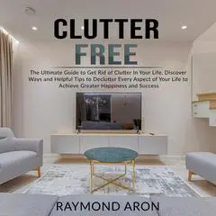 Clutter Free: The Ultimate Guide to Get Rid of Clutter In Your Life, Discover Ways and Helpful Tips to Declutter Every Aspect of Your Life to Achieve Greater Happiness and Success: The Ultimate Guide to Get Rid of Clutter In Your Life, Discover Ways and Helpful Tips to Declutter Every Aspect of Your Life to Achieve Greater Happiness and Success Audibook, by Raymond Aron
