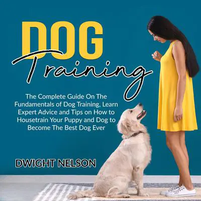 Dog Training: The Complete Guide On The Fundamentals of Dog Training, Learn Expert Advice and Tips on How to Housetrain Your Puppy and Dog to Become The Best Dog Ever Audibook, by Dwight Nelson