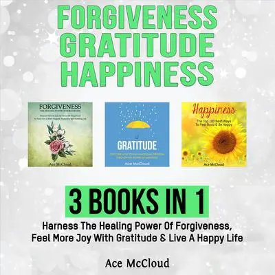 Forgiveness: Gratitude: Happiness: 3 Books in 1: Harness The Healing Power Of Forgiveness, Feel More Joy With Gratitude & Live A Happy Life Audibook, by Ace McCloud