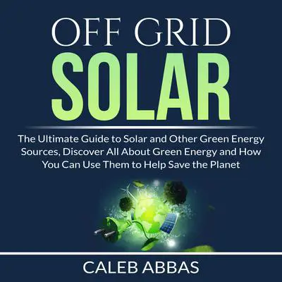 Off Grid Solar: The Ultimate Guide to Solar and Other Green Energy Sources, Discover All About Green Energy and How You Can Use Them to Help Save the Planet Audibook, by Caleb Abbas