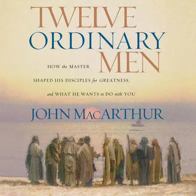 Twelve Ordinary Men: How the Master Shaped His Disciples for Greatness, and What He Wants to Do with You Audibook, by John MacArthur