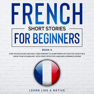 French Short Stories for Beginners Book 5: Over 100 Dialogues & Daily Used Phrases to Learn French in Your Car. Have Fun & Grow Your Vocabulary, with Crazy Effective Language Learning Lessons Audibook, by Learn Like A Native