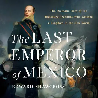 The Last Emperor of Mexico: The Dramatic Story of the Habsburg Archduke Who Created a Kingdom in the New World Audibook, by Edward Shawcross