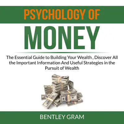 Psychology of Money: The Essential Guide to Building Your Wealth , Discover All the Important Information And Useful Strategies in the Pursuit of Wealth  Audibook, by Bentley Gram