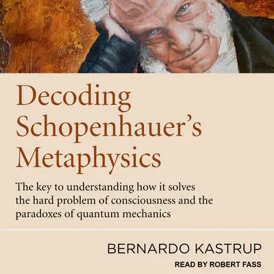 Decoding Schopenhauer’s Metaphysics: The Key to Understanding How It Solves the Hard Problem of Consciousness and the Paradoxes of Quantum Mechanics Audibook, by Bernardo Kastrup