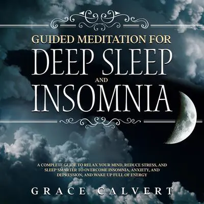 Guided Meditation for Deep Sleep and Insomnia: A Complete Guide to Relax Your Mind, Reduce Stress, and Sleep Smarter to Overcome Insomnia, Anxiety, and Depression, and Wake Up Full of Energy Audibook, by Grace Calvert