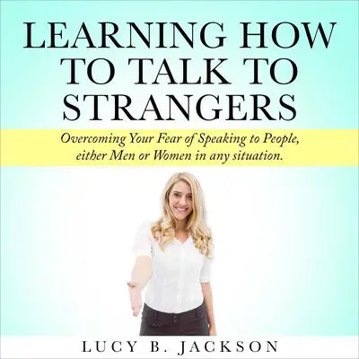 Learning How to Talk to Strangers: Overcoming Your Fear of Speaking to People, either Men or Women in any situation. Audibook, by Lucy Jackson