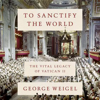 To Sanctify the World: The Vital Legacy of Vatican II Audibook, by George Weigel