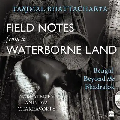Field Notes from a Waterborne Land: Bengal Beyond the Bhadralok Audibook, by Parimal Bhattacharya