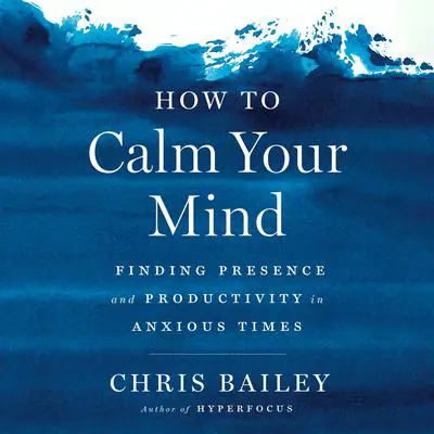 How to Calm Your Mind: Finding Presence and Productivity in Anxious Times Audibook, by Chris Bailey